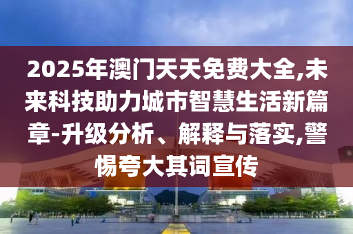 2025年澳門天天免費大全,未來科技助力城市智慧生活新篇章-升級分析、解釋與落實,警惕夸大其詞宣傳