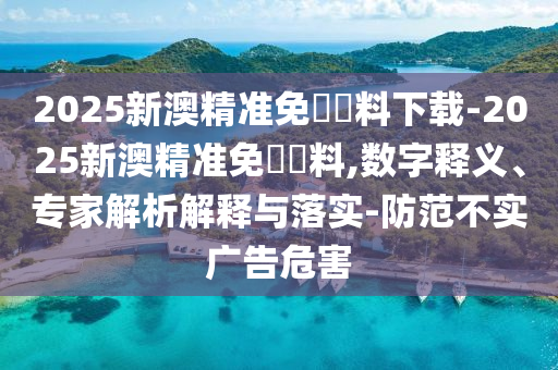 2025新澳精準免費資料下載-2025新澳精準免費資料,數字釋義、專家解析解釋與落實-防范不實廣告危害