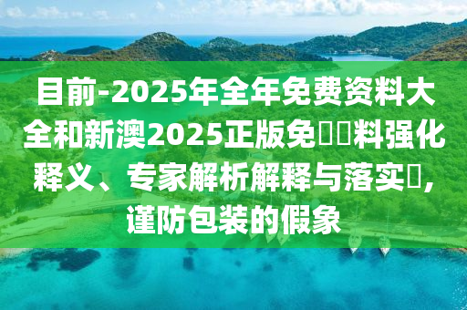 目前-2025年全年免費資料大全和新澳2025正版免費資料強化釋義、專家解析解釋與落實?,謹防包裝的假象