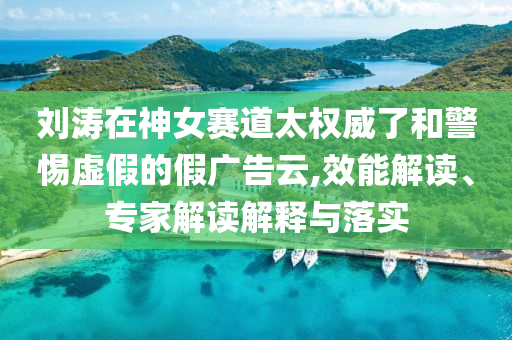 劉濤在神女賽道太權威了和警惕虛假的假廣告云,效能解讀、專家解讀解釋與落實
