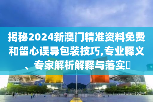 揭秘2024新澳門精準資料免費和留心誤導包裝技巧,專業釋義、專家解析解釋與落實?
