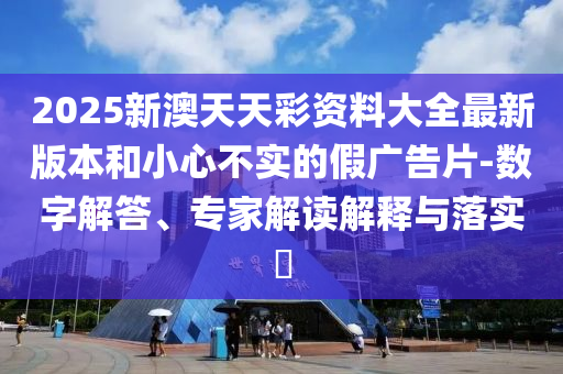 2025新澳天天彩資料大全最新版本和小心不實的假廣告片-數字解答、專家解讀解釋與落實?