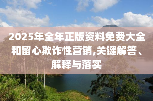 2025年全年正版資料免費大全和留心欺詐性營銷,關鍵解答、解釋與落實