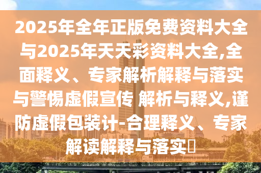 2025年全年正版免費資料大全與2025年天天彩資料大全,全面釋義、專家解析解釋與落實與警惕虛假宣傳 解析與釋義,謹防虛假包裝計-合理釋義、專家解讀解釋與落實?