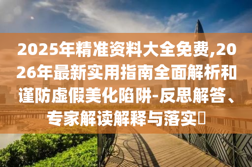 2025年精準資料大全免費,2026年最新實用指南全面解析和謹防虛假美化陷阱-反思解答、專家解讀解釋與落實?