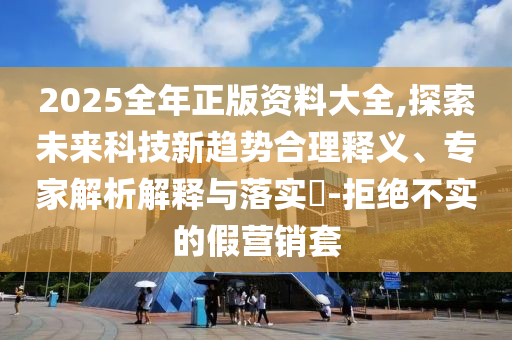 2025全年正版資料大全,探索未來科技新趨勢合理釋義、專家解析解釋與落實?-拒絕不實的假營銷套