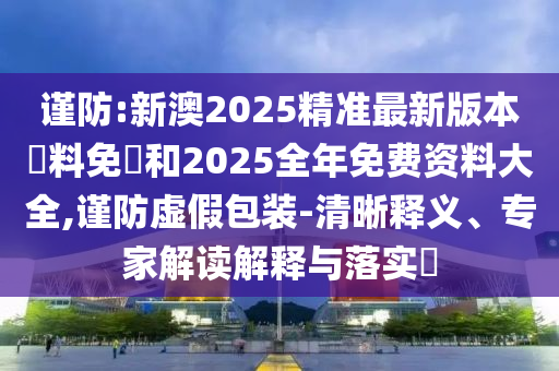 謹防:新澳2025精準最新版本資料免費和2025全年免費資料大全,謹防虛假包裝-清晰釋義、專家解讀解釋與落實?