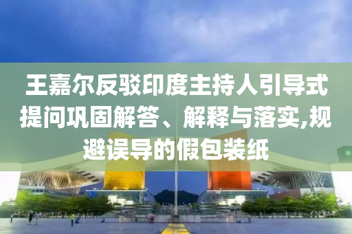 王嘉爾反駁印度主持人引導(dǎo)式提問鞏固解答、解釋與落實(shí),規(guī)避誤導(dǎo)的假包裝紙