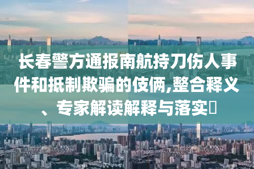 長春警方通報(bào)南航持刀傷人事件和抵制欺騙的伎倆,整合釋義、專家解讀解釋與落實(shí)?