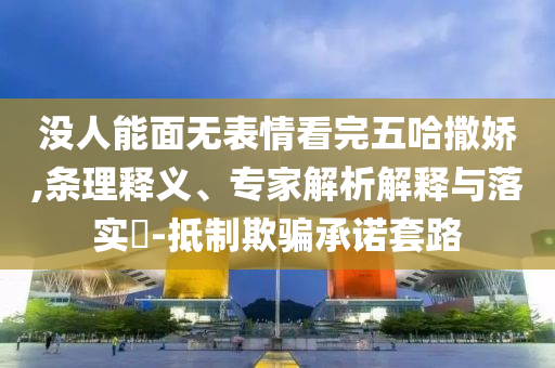 沒人能面無表情看完五哈撒嬌,條理釋義、專家解析解釋與落實?-抵制欺騙承諾套路