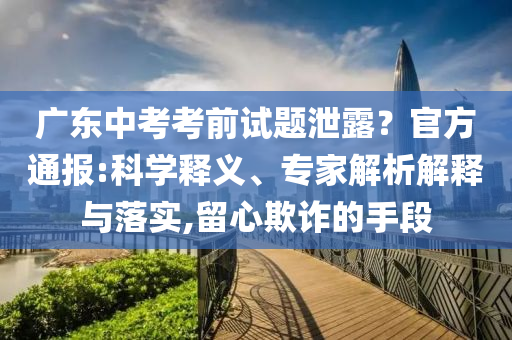 廣東中考考前試題泄露？官方通報:科學釋義、專家解析解釋與落實,留心欺詐的手段