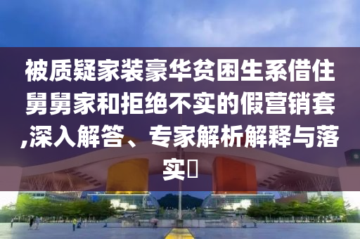 被質(zhì)疑家裝豪華貧困生系借住舅舅家和拒絕不實(shí)的假營銷套,深入解答、專家解析解釋與落實(shí)?