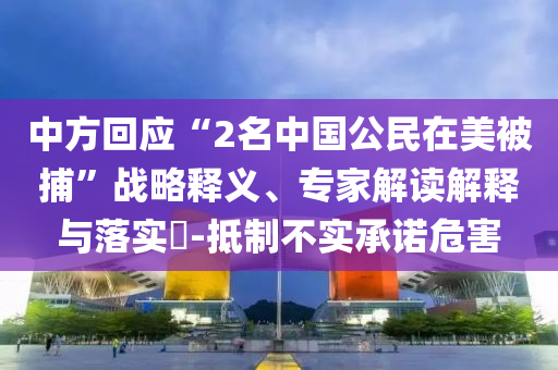 中方回應(yīng)“2名中國公民在美被捕”戰(zhàn)略釋義、專家解讀解釋與落實?-抵制不實承諾危害