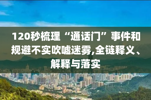 120秒梳理“通話門”事件和規(guī)避不實(shí)吹噓迷霧,全鏈釋義、解釋與落實(shí)