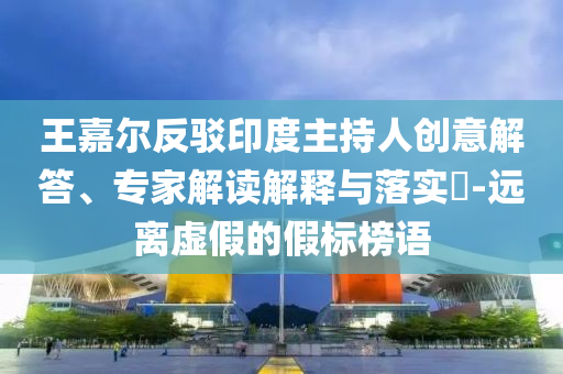王嘉爾反駁印度主持人創(chuàng)意解答、專家解讀解釋與落實(shí)?-遠(yuǎn)離虛假的假標(biāo)榜語
