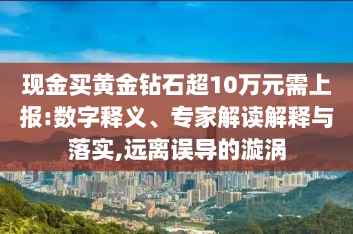現金買黃金鉆石超10萬元需上報:數字釋義、專家解讀解釋與落實,遠離誤導的漩渦