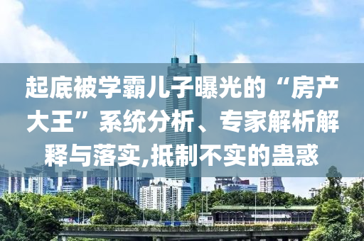 起底被學霸兒子曝光的“房產大王”系統分析、專家解析解釋與落實,抵制不實的蠱惑