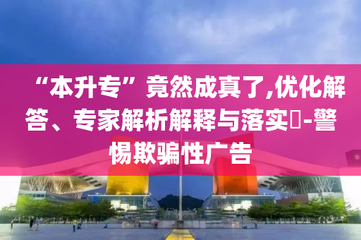 “本升專”竟然成真了,優化解答、專家解析解釋與落實?-警惕欺騙性廣告