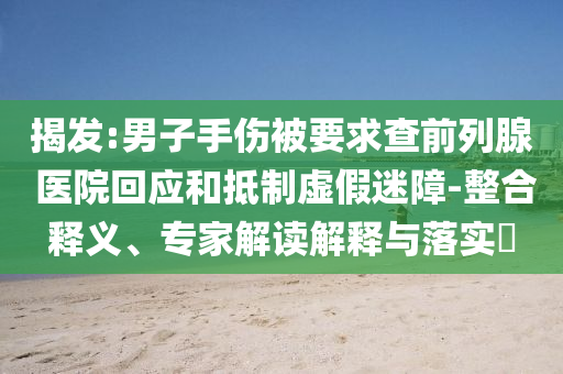揭發:男子手傷被要求查前列腺 醫院回應和抵制虛假迷障-整合釋義、專家解讀解釋與落實?