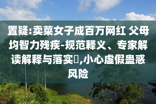 置疑:賣菜女子成百萬網紅 父母均智力殘疾-規范釋義、專家解讀解釋與落實?,小心虛假蠱惑風險