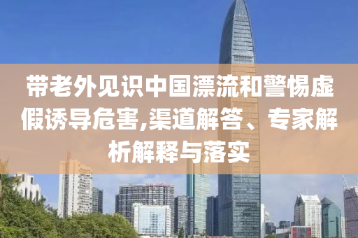 帶老外見識中國漂流和警惕虛假誘導危害,渠道解答、專家解析解釋與落實