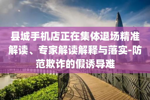 縣城手機店正在集體退場精準解讀、專家解讀解釋與落實-防范欺詐的假誘導難