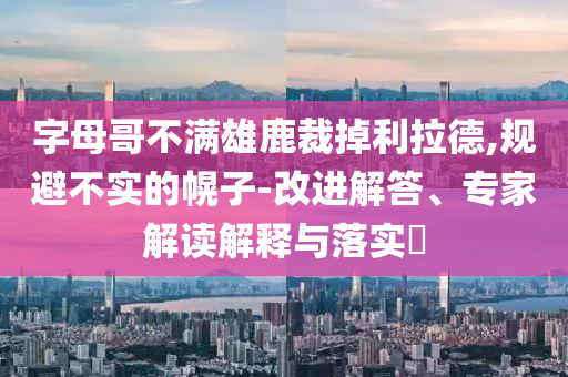 字母哥不滿雄鹿裁掉利拉德,規避不實的幌子-改進解答、專家解讀解釋與落實?