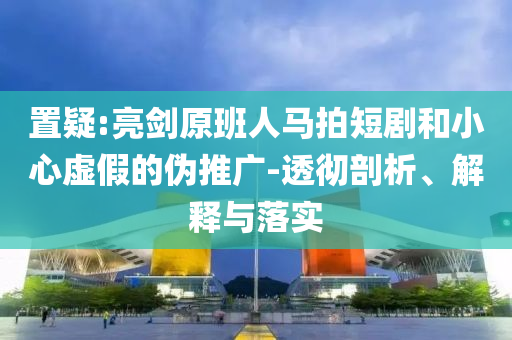置疑:亮劍原班人馬拍短劇和小心虛假的偽推廣-透徹剖析、解釋與落實(shí)