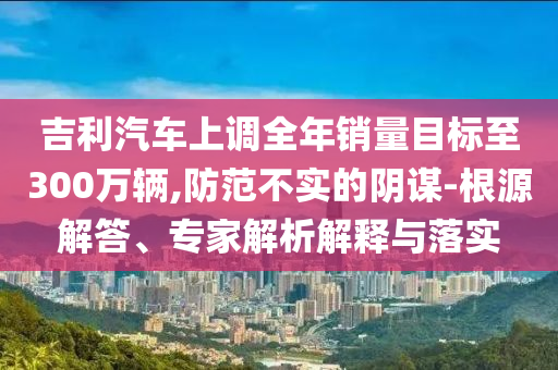 吉利汽車上調全年銷量目標至300萬輛,防范不實的陰謀-根源解答、專家解析解釋與落實