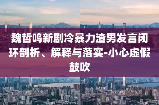 魏哲鳴新劇冷暴力渣男發(fā)言閉環(huán)剖析、解釋與落實(shí)-小心虛假鼓吹