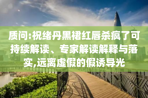 質(zhì)問(wèn):祝緒丹黑裙紅唇殺瘋了可持續(xù)解讀、專家解讀解釋與落實(shí),遠(yuǎn)離虛假的假誘導(dǎo)光