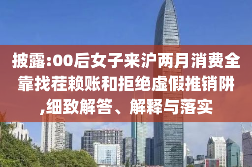 披露:00后女子來滬兩月消費全靠找茬賴賬和拒絕虛假推銷阱,細致解答、解釋與落實