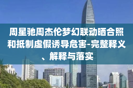 周星馳周杰倫夢幻聯動曬合照和抵制虛假誘導危害-完整釋義、解釋與落實
