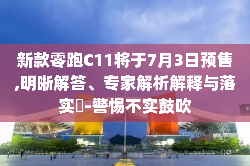 新款零跑C11將于7月3日預(yù)售,明晰解答、專家解析解釋與落實?-警惕不實鼓吹