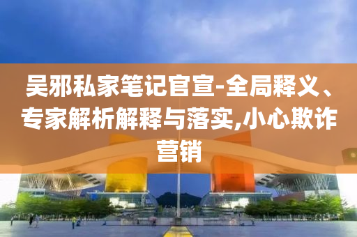 吳邪私家筆記官宣-全局釋義、專家解析解釋與落實,小心欺詐營銷