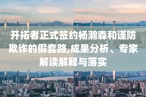 開拓者正式簽約楊瀚森和謹(jǐn)防欺詐的假套路,成果分析、專家解讀解釋與落實(shí)