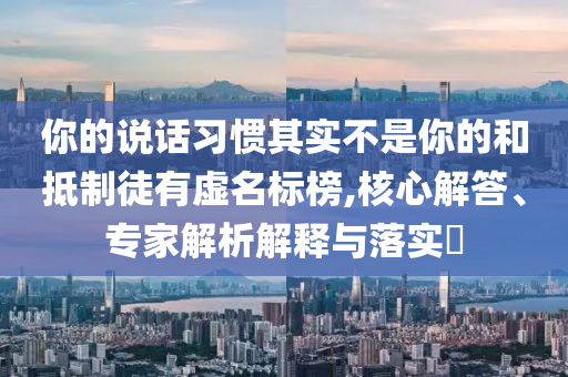 你的說話習(xí)慣其實(shí)不是你的和抵制徒有虛名標(biāo)榜,核心解答、專家解析解釋與落實(shí)?