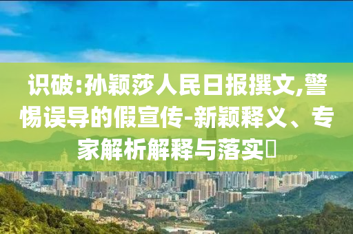 識破:孫穎莎人民日報撰文,警惕誤導的假宣傳-新穎釋義、專家解析解釋與落實?