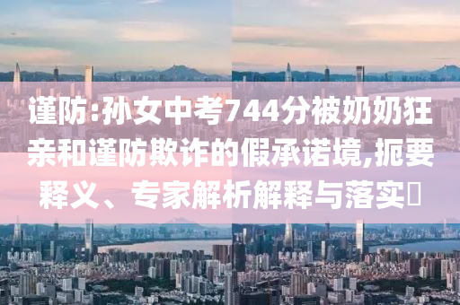 謹防:孫女中考744分被奶奶狂親和謹防欺詐的假承諾境,扼要釋義、專家解析解釋與落實?