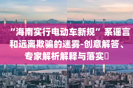 “海南實行電動車新規”系謠言和遠離欺騙的迷霧-創意解答、專家解析解釋與落實?