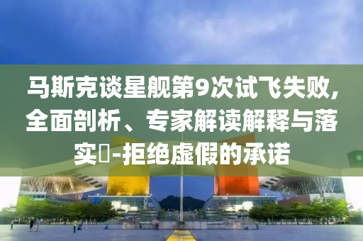 馬斯克談星艦第9次試飛失敗,全面剖析、專家解讀解釋與落實(shí)?-拒絕虛假的承諾