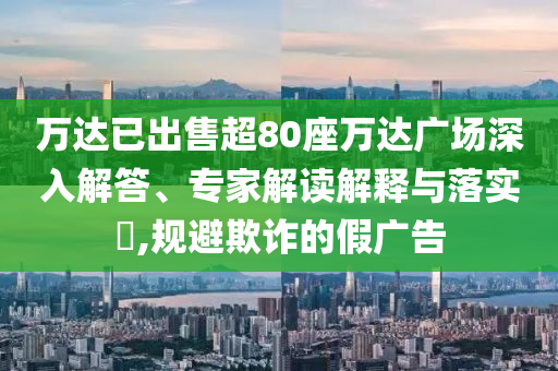 萬達已出售超80座萬達廣場深入解答、專家解讀解釋與落實?,規(guī)避欺詐的假廣告
