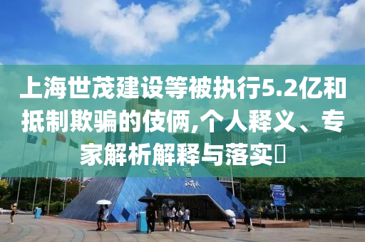 上海世茂建設等被執行5.2億和抵制欺騙的伎倆,個人釋義、專家解析解釋與落實?