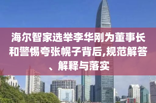海爾智家選舉李華剛為董事長和警惕夸張幌子背后,規范解答、解釋與落實