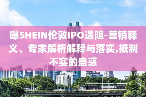 曝SHEIN倫敦IPO遇阻-營銷釋義、專家解析解釋與落實,抵制不實的蠱惑