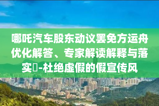 哪吒汽車股東動議罷免方運舟優化解答、專家解讀解釋與落實?-杜絕虛假的假宣傳風