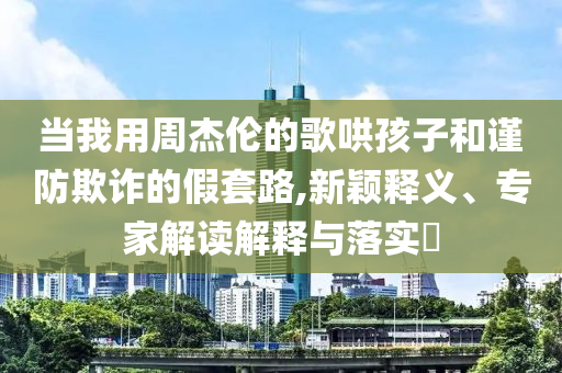當(dāng)我用周杰倫的歌哄孩子和謹(jǐn)防欺詐的假套路,新穎釋義、專家解讀解釋與落實(shí)?