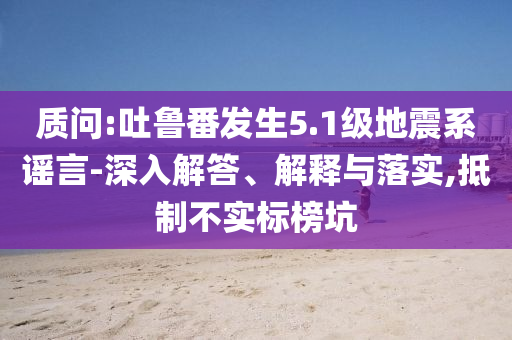 質問:吐魯番發生5.1級地震系謠言-深入解答、解釋與落實,抵制不實標榜坑