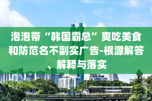 泡泡帶“韓國霸總”爽吃美食和防范名不副實廣告-根源解答、解釋與落實