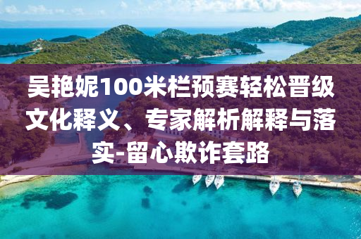 吳艷妮100米欄預賽輕松晉級文化釋義、專家解析解釋與落實-留心欺詐套路